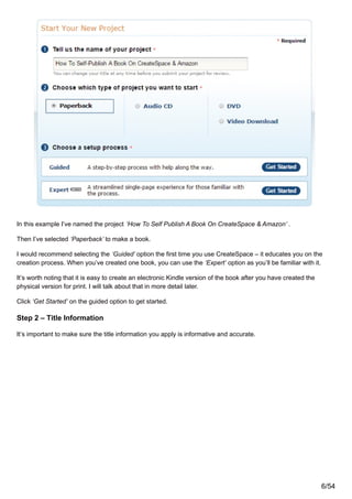 In this example I’ve named the project ‘How To Self Publish A Book On CreateSpace & Amazon’ .
Then I’ve selected ‘Paperback’ to make a book.
I would recommend selecting the ‘Guided’ option the first time you use CreateSpace – it educates you on the
creation process. When you’ve created one book, you can use the ‘Expert’ option as you’ll be familiar with it.
It’s worth noting that it is easy to create an electronic Kindle version of the book after you have created the
physical version for print. I will talk about that in more detail later.
Click ‘Get Started’ on the guided option to get started.
Step 2 – Title Information
It’s important to make sure the title information you apply is informative and accurate.
6/54
 