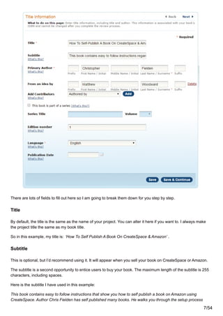 There are lots of fields to fill out here so I am going to break them down for you step by step.
Title
By default, the title is the same as the name of your project. You can alter it here if you want to. I always make
the project title the same as my book title.
So in this example, my title is: ‘How To Self Publish A Book On CreateSpace & Amazon’ .
Subtitle
This is optional, but I’d recommend using it. It will appear when you sell your book on CreateSpace or Amazon.
The subtitle is a second opportunity to entice users to buy your book. The maximum length of the subtitle is 255
characters, including spaces.
Here is the subtitle I have used in this example:
This book contains easy to follow instructions that show you how to self publish a book on Amazon using
CreateSpace. Author Chris Fielden has self published many books. He walks you through the setup process
7/54
 