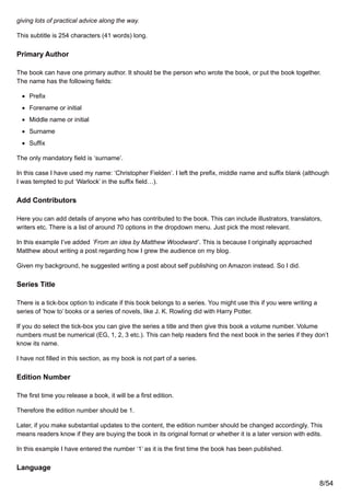 giving lots of practical advice along the way.
This subtitle is 254 characters (41 words) long.
Primary Author
The book can have one primary author. It should be the person who wrote the book, or put the book together.
The name has the following fields:
Prefix
Forename or initial
Middle name or initial
Surname
Suffix
The only mandatory field is ‘surname’.
In this case I have used my name: ‘Christopher Fielden’. I left the prefix, middle name and suffix blank (although
I was tempted to put ‘Warlock’ in the suffix field…).
Add Contributors
Here you can add details of anyone who has contributed to the book. This can include illustrators, translators,
writers etc. There is a list of around 70 options in the dropdown menu. Just pick the most relevant.
In this example I’ve added ‘From an idea by Matthew Woodward’. This is because I originally approached
Matthew about writing a post regarding how I grew the audience on my blog.
Given my background, he suggested writing a post about self publishing on Amazon instead. So I did.
Series Title
There is a tick-box option to indicate if this book belongs to a series. You might use this if you were writing a
series of ‘how to’ books or a series of novels, like J. K. Rowling did with Harry Potter.
If you do select the tick-box you can give the series a title and then give this book a volume number. Volume
numbers must be numerical (EG, 1, 2, 3 etc.). This can help readers find the next book in the series if they don’t
know its name.
I have not filled in this section, as my book is not part of a series.
Edition Number
The first time you release a book, it will be a first edition.
Therefore the edition number should be 1.
Later, if you make substantial updates to the content, the edition number should be changed accordingly. This
means readers know if they are buying the book in its original format or whether it is a later version with edits.
In this example I have entered the number ‘1’ as it is the first time the book has been published.
Language
8/54
 