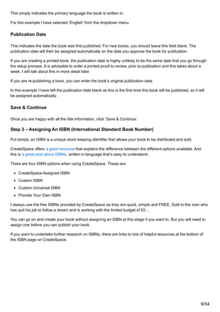 This simply indicates the primary language the book is written in.
For this example I have selected ‘English’ from the dropdown menu.
Publication Date
This indicates the date the book was first published. For new books, you should leave this field blank. The
publication date will then be assigned automatically on the date you approve the book for publication.
If you are creating a printed book, the publication date is highly unlikely to be the same date that you go through
the setup process. It is advisable to order a printed proof to review, prior to publication and this takes about a
week. I will talk about this in more detail later.
If you are re-publishing a book, you can enter the book’s original publication date.
In this example I have left the publication date blank as this is the first time this book will be published, so it will
be assigned automatically.
Save & Continue
Once you are happy with all the title information, click ‘Save & Continue’.
Step 3 – Assigning An ISBN (International Standard Book Number)
Put simply, an ISBN is a unique stock keeping identifier that allows your book to be distributed and sold.
CreateSpace offers a good resource that explains the difference between the different options available. And
this is a great post about ISBNs, written in language that’s easy to understand.
There are four ISBN options when using CreateSpace. These are:
CreateSpace-Assigned ISBN
Custom ISBN
Custom Universal ISBN
Provide Your Own ISBN
I always use the free ISBNs provided by CreateSpace as they are quick, simple and FREE. Sold to the man who
has quit his job to follow a dream and is working with the limited budget of £0…
You can go on and create your book without assigning an ISBN at this stage if you want to. But you will need to
assign one before you can publish your book.
If you want to undertake further research on ISBNs, there are links to lots of helpful resources at the bottom of
the ISBN page on CreateSpace.
9/54
 