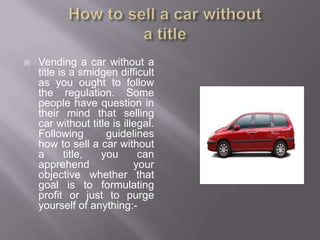    Vending a car without a
    title is a smidgen difficult
    as you ought to follow
    the regulation. Some
    people have question in
    their mind that selling
    car without title is illegal.
    Following       guidelines
    how to sell a car without
    a      title,  you       can
    apprehend               your
    objective whether that
    goal is to formulating
    profit or just to purge
    yourself of anything:-
 