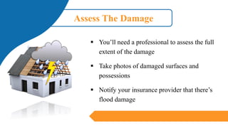 Assess The Damage
▪ You’ll need a professional to assess the full
extent of the damage
▪ Take photos of damaged surfaces and
possessions
▪ Notify your insurance provider that there’s
flood damage
 