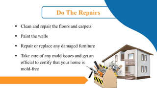 Do The Repairs
▪ Clean and repair the floors and carpets
▪ Paint the walls
▪ Repair or replace any damaged furniture
▪ Take care of any mold issues and get an
official to certify that your home is
mold-free
 