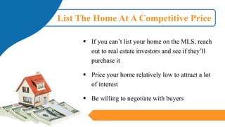 List The Home At A Competitive Price
▪ If you can’t list your home on the MLS, reach
out to real estate investors and see if they’ll
purchase it
▪ Price your home relatively low to attract a lot
of interest
▪ Be willing to negotiate with buyers
 