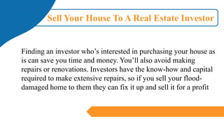 Sell Your House To A Real Estate Investor
Finding an investor who’s interested in purchasing your house as
is can save you time and money. You’ll also avoid making
repairs or renovations. Investors have the know-how and capital
required to make extensive repairs, so if you sell your flood-
damaged home to them they can fix it up and sell it for a profit
 