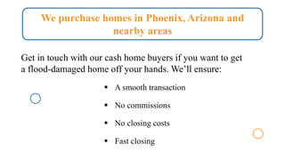 We purchase homes in Phoenix, Arizona and
nearby areas
Get in touch with our cash home buyers if you want to get
a flood-damaged home off your hands. We’ll ensure:
▪ A smooth transaction
▪ No commissions
▪ No closing costs
▪ Fast closing
 