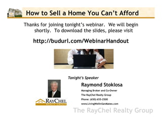 How to Sell a Home You Can’t Afford
Thanks for joining tonight’s webinar. We will begin
    shortly. To download the slides, please visit

    http://budurl.com/WebinarHandout




                   Tonight’s Speaker
                          Raymond Stoklosa
                          Managing Broker and Co-Owner
                          The RayChel Realty Group
                          Phone: (650) 655-2500
                          www.LivingWellinSanMateo.com


                      The RayChel Realty Group
 