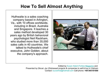 Huthwaite is a sales coaching company based in Arlington, Va., with 10 offices worldwide, including in Brazil, Australia and Singapore. It teaches a sales method developed 30 years ago by British behavioral psychologist Neil Rackham, who studied more than 35,000 sales calls in 40 countries. We talked to Huthwaite's chief executive, John Golden, about the company's approach. How To Sell Almost Anything Edited by  Susan Adam-Forbes   Magazine  and  Presented by Glocal.,Jsc (Distressed projects & companies to sell & buy in Vietnam Contact:  [email_address]  Cell phone:  +84 945181000 