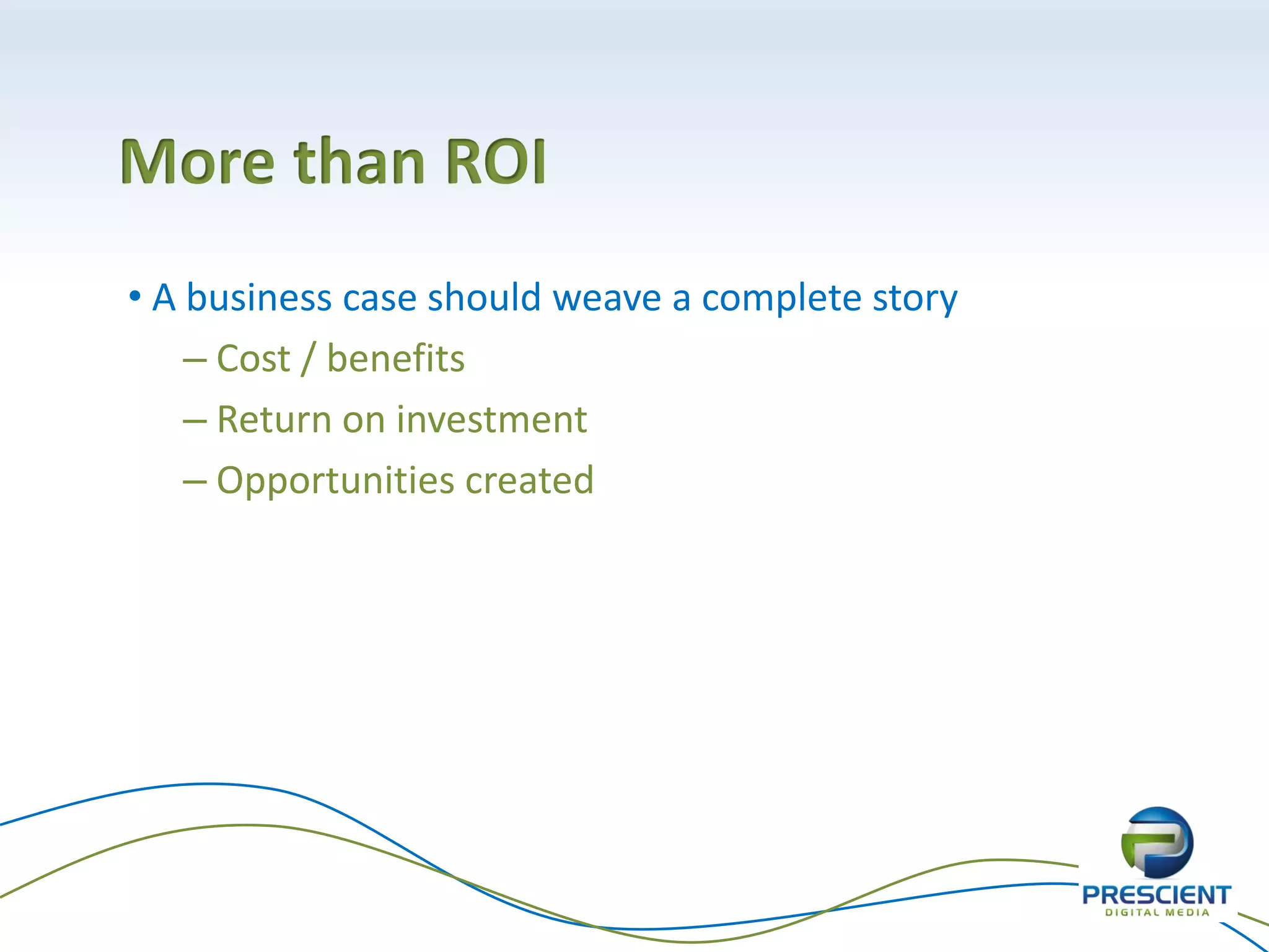 More than ROI
• A business case should weave a complete story
    – Cost / benefits
    – Return on investment
    – Opportunities created
 