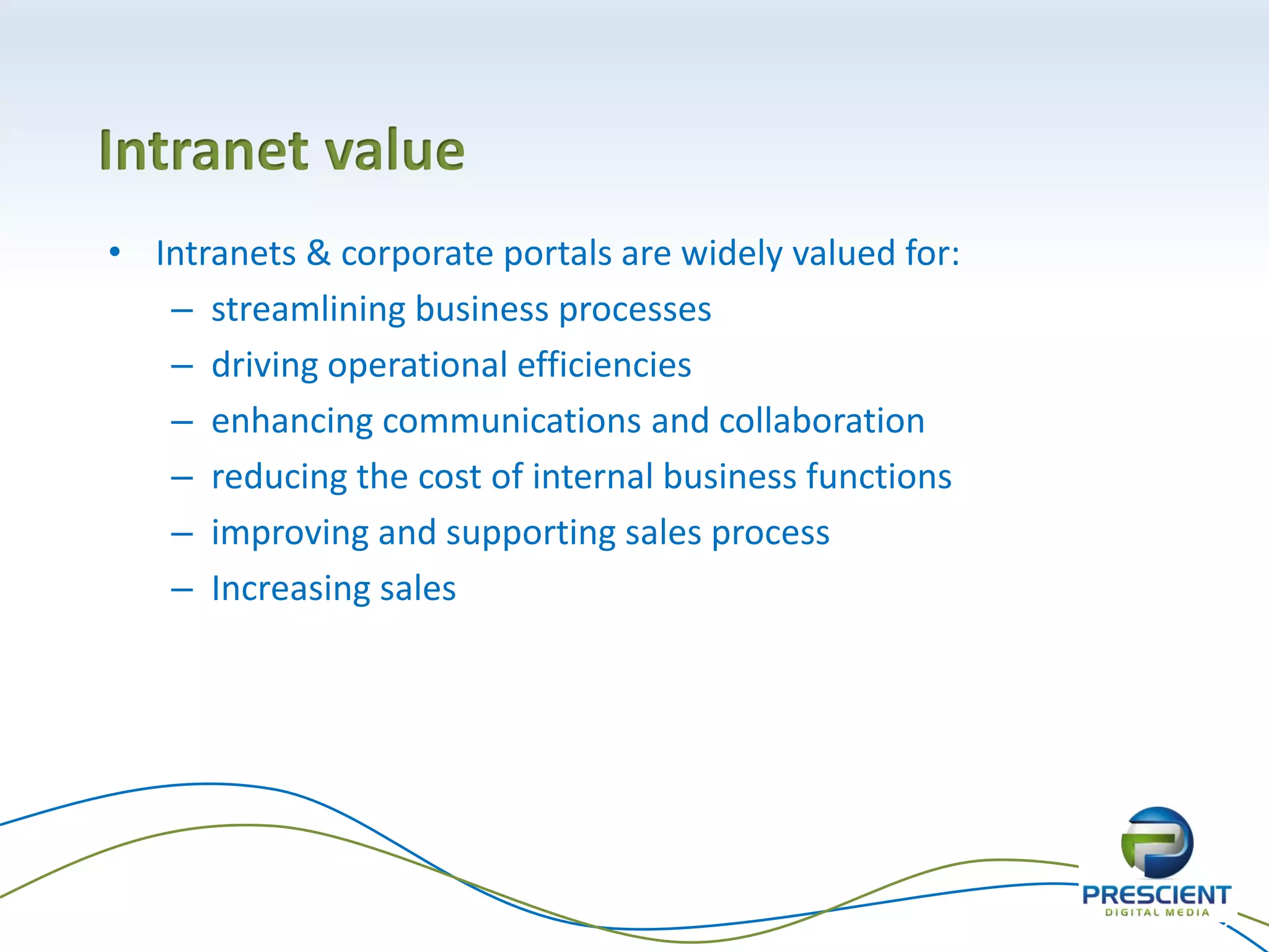 Intranet value
• Intranets & corporate portals are widely valued for:
   – streamlining business processes
   – driving operational efficiencies
   – enhancing communications and collaboration
   – reducing the cost of internal business functions
   – improving and supporting sales process
   – Increasing sales




                                                         26
 