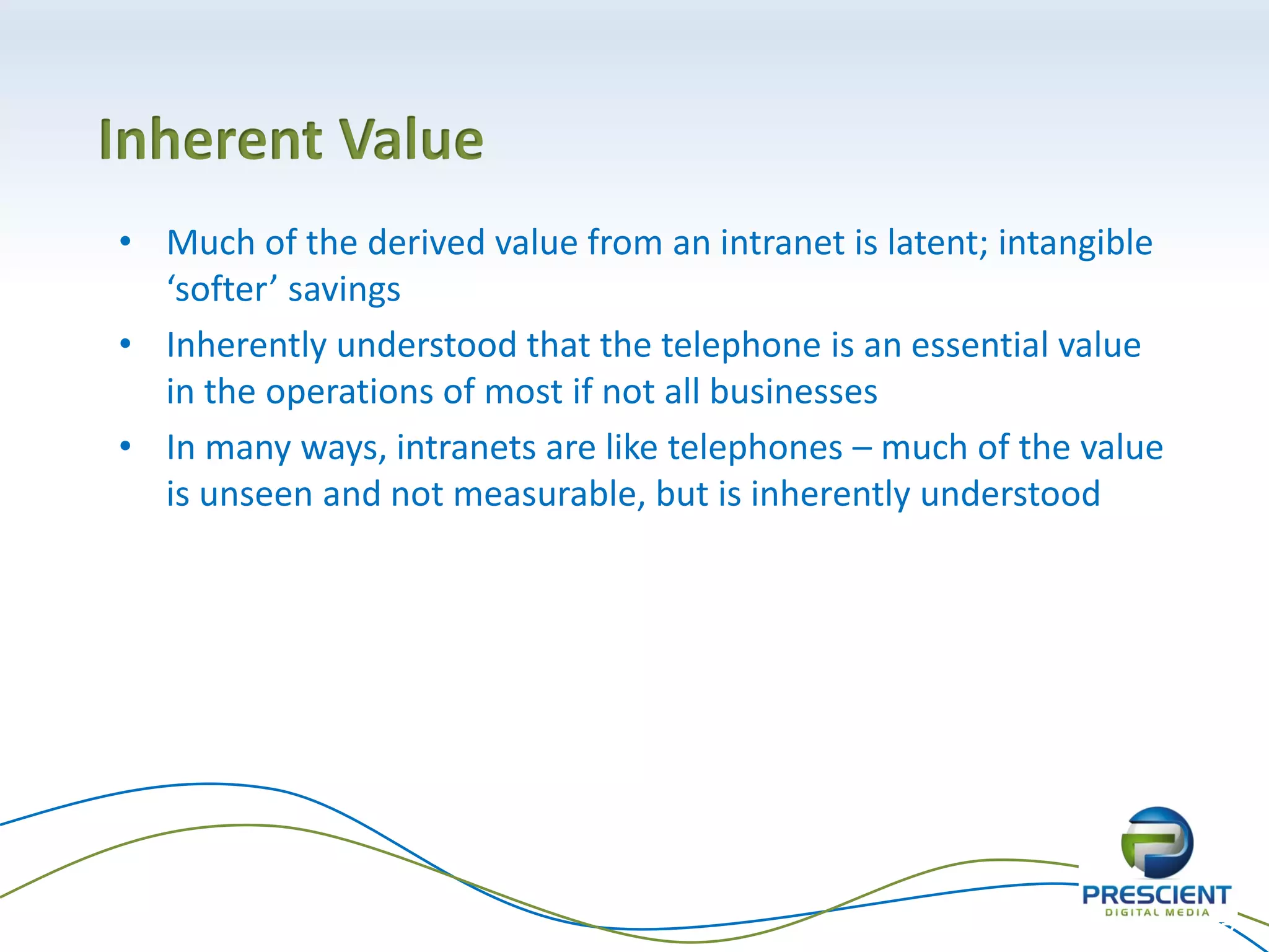 Inherent Value
• Much of the derived value from an intranet is latent; intangible
  ‘softer’ savings
• Inherently understood that the telephone is an essential value
  in the operations of most if not all businesses
• In many ways, intranets are like telephones – much of the value
  is unseen and not measurable, but is inherently understood




                                                                     27
 