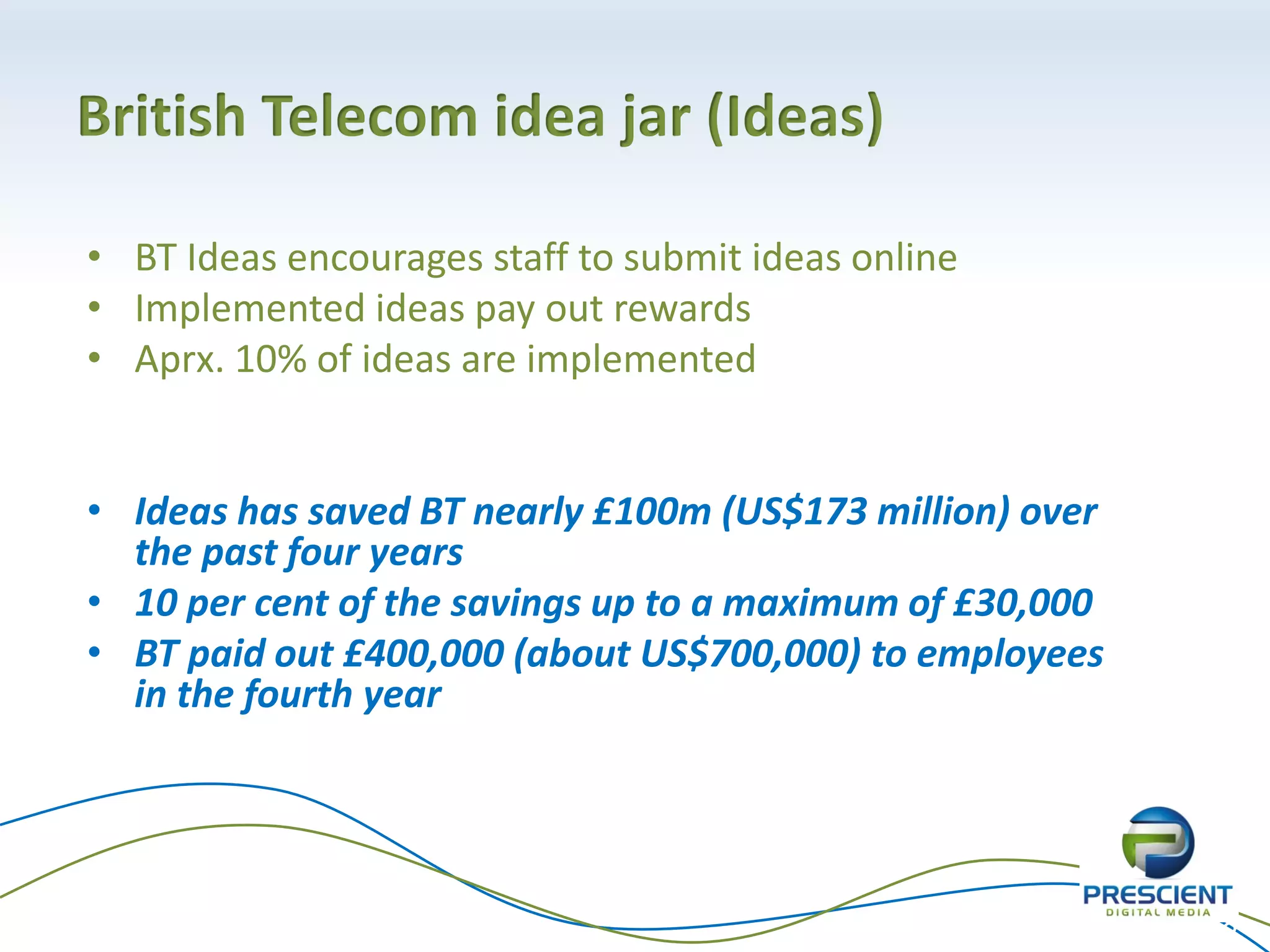 British Telecom idea jar (Ideas)

• BT Ideas encourages staff to submit ideas online
• Implemented ideas pay out rewards
• Aprx. 10% of ideas are implemented


• Ideas has saved BT nearly £100m (US$173 million) over
  the past four years
• 10 per cent of the savings up to a maximum of £30,000
• BT paid out £400,000 (about US$700,000) to employees
  in the fourth year




                                                          33
 