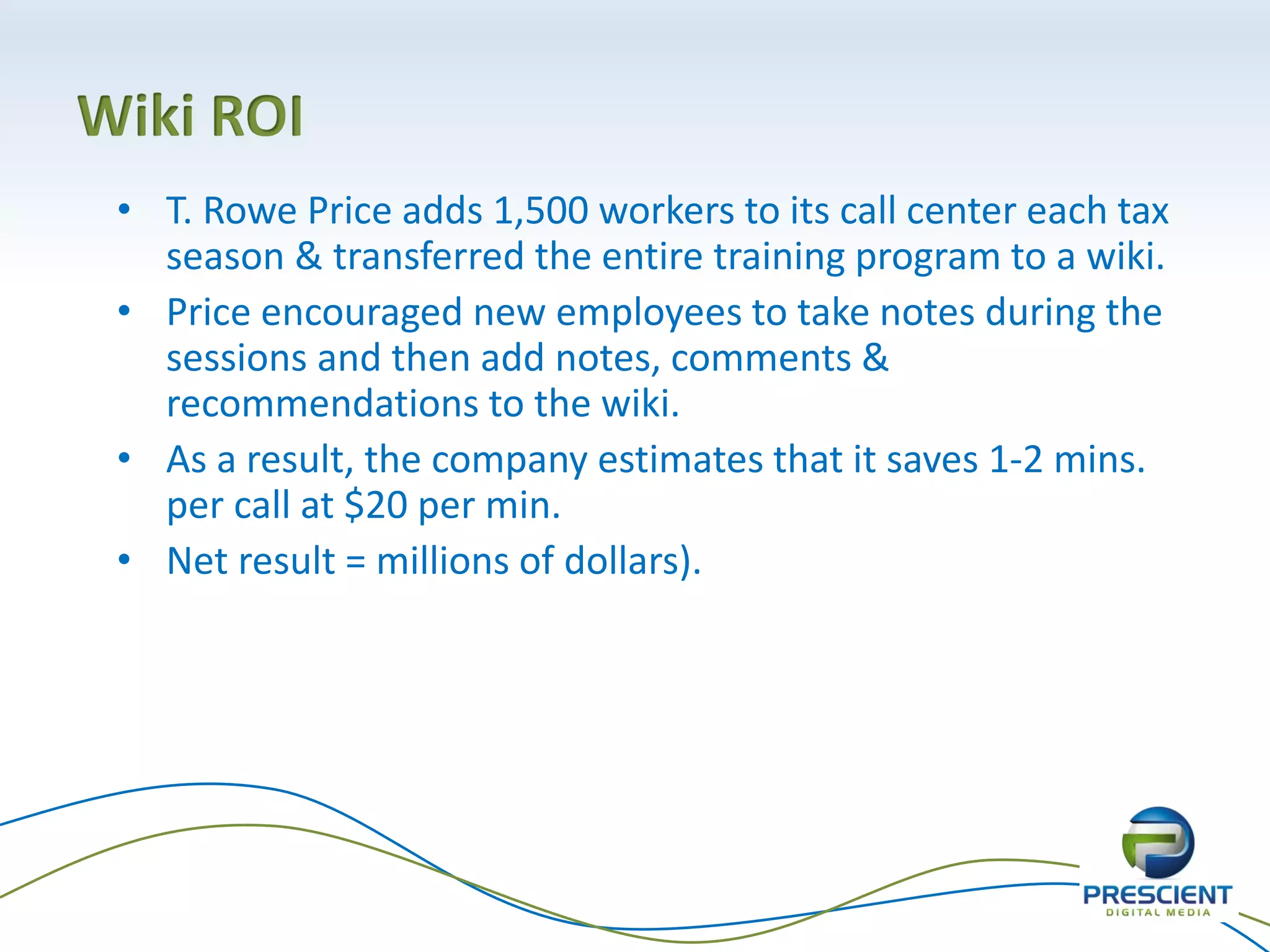 Wiki ROI
 • T. Rowe Price adds 1,500 workers to its call center each tax
   season & transferred the entire training program to a wiki.
 • Price encouraged new employees to take notes during the
   sessions and then add notes, comments &
   recommendations to the wiki.
 • As a result, the company estimates that it saves 1-2 mins.
   per call at $20 per min.
 • Net result = millions of dollars).
 