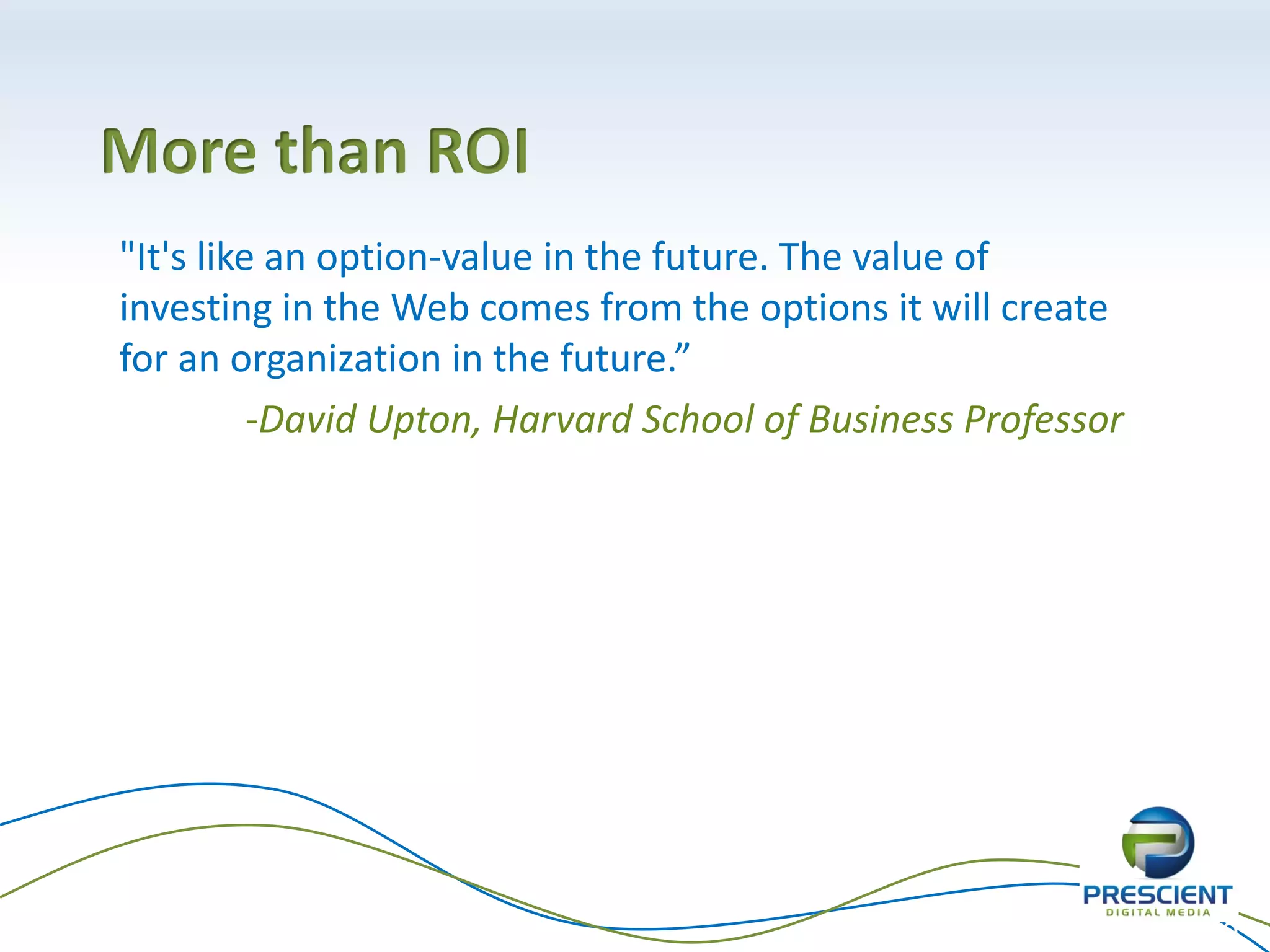More than ROI
"It's like an option-value in the future. The value of
investing in the Web comes from the options it will create
for an organization in the future.”
          -David Upton, Harvard School of Business Professor




                                                               40
 