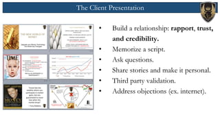 The Client Presentation
• Build a relationship: rapport, trust,
and credibility.
• Memorize a script.
• Ask questions.
• Share stories and make it personal.
• Third party validation.
• Address objections (ex. internet).
 