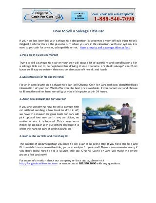 How to Sell a Salvage Title Car
If your car has been hit with salvage title designation, it becomes a very difficult thing to sell.
Original Cash For Cars is the place to turn when you are in this situation. With our system, it is
easy to get cash for any car, salvage title or not. Here’s how to sell a salvage title car fast.
1. Pass on the used car market
Trying to sell a salvage title car on your own will draw a lot of questions and complications. For
a salvage title car to be registered for driving, it must become a “rebuilt salvage” car. Most
buyers will stay away from these models because of the risk and hassle.
2. Make the call or fill out the form
For an instant quote on a salvage title car, call Original Cash For Cars and pass along the basic
information of your car. We’ll offer you the best price available. If you cannot call and choose
to fill out the online form, we will give you a fair quote within 24 hours.
3. Arrange a pickup time for your car
If you are wondering how to sell a salvage title
car without sending a tow truck to drop it off,
we have the answer. Original Cash For Cars will
pick up and tow any car in any condition, no
matter where it is located. This convenience
makes us popular with customers because it is
often the hardest part of selling a junk car.
4. Gather the car title and matching ID
The one bit of documentation you need to sell a car to us is the title. If you have the title and
ID to match the name on the title, you are ready to forge ahead! There is no reason to worry if
you don’t know how to sell a salvage title car. Original Cash For Cars will make the entire
process fast and easy!
For more information about our company or for a quote, please visit
http://originalcashforcars.com or contact us at 888.540.7090 with any questions.
 