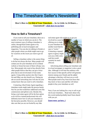 The Timeshare Seller's Newsletter
      Here’s How to Get Rid of Your Timeshare… In As Little As 24 Hours…
                         Guaranteed! - click here to see how



How to Sell a Timeshare?
    If you want to sell your timeshare, there are a   real estate agent who might try to get you
number of ways in which you can do it. The            involved in a scam by
most common ways of selling a timeshare is            offering you to trade
online, through Real Estate agents or by              in your timeshare for
publishing ads in local newspapers and                another resort that he
magazines. You can also try talking to friends or     says is “exotic.”
other people whom you think might want to go          Contacting a reputed
for vacations on the resort you want to get rid       agent or agency might
of.                                                   cost you a little extra
                                                      cash but would
    Selling a timeshare online is the easiest thing
                                                      certainly be much
to do but not always the best. Many people will
                                                      efficient.
contact you for your timeshare ad on a related
website or forum but most of them will pay very           Advertising about selling your timeshare sale
less. Most people who want to buy directly from       in a local newspaper or magazine is also a good
other people believe that they can get a lower        idea. Although it will limit the audience who
price due to non-involvement of real estate           have access to that specific ad but will generate
agents. Using online auction sites like Craig’s       interest among your friends and the added
list and EBay can also benefit you. Putting up        advantage is that they will trust you as well.
ads on social networking sites will also let your     Most people tend to buy from local faces that
contact know that you want to sell a timeshare.       they know or have seen and this will attract
                                                      people to buy your timeshare as well.
    Contacting a Real Estate Agent regarding a
timeshare resale might make the process hassle
free for you but would have additional costs like
                                                      Next, if you are looking for a way to sell or get
commissions and upfront costs. Besides this,
                                                      rid of your timeshare... Read more about why
hiring a real estate agent will be the best option
                                                      this weird method probably hasn't been shared
as he will be a trained professional who will
                                                      with you yet.
definitely know how to sell your timeshare at
the best price possible. However, you should          (Learn more - go here...)
take care that you are not fooled by any fake




      Here’s How to Get Rid of Your Timeshare… In As Little As 24 Hours…
                         Guaranteed! - click here to see how
 
