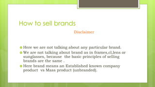 How to sell brands
Disclaimer
 Here we are not talking about any particular brand.
 We are not talking about brand as in frames,cl,lens or
sunglasses, because the basic principles of selling
brands are the same .
 Here brand means an Established known company
product vs Mass product (unbranded).
 