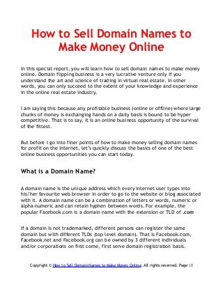 How to Sell Domain Names to
Make Money Online
In this special report, you will learn how to sell domain names to make money
online. Domain flipping business is a very lucrative venture only if you
understand the art and science of trading in virtual real estate. In other
words, you can only succeed to the extent of your knowledge and experience
in the online real estate industry.
I am saying this because any profitable business (online or offline) where large
chunks of money is exchanging hands on a daily basis is bound to be hyper
competitive. That is to say, it is an online business opportunity of the survival
of the fittest.
But before I go into finer points of how to make money selling domain names
for profit on the internet, let’s quickly discuss the basics of one of the best
online business opportunities you can start today.
What is a Domain Name?
A domain name is the unique address which every internet user types into
his/her favourite web browser in order to go to the website or blog associated
with it. A domain name can be a combination of letters or words, numeric or
alpha-numeric and can retain hyphen between words. For example, the
popular Facebook.com is a domain name with the extension or TLD of .com
If a domain is not trademarked, different persons can register the same
domain but with different TLDs (top level domain). That is Facebook.com,
Facebook.net and Facebook.org can be owned by 3 different individuals
and/or corporations on first come, first serve domain registration basis.
Copyright © How to Sell Domain Names to Make Money Online. All rights reserved. Page |1
 