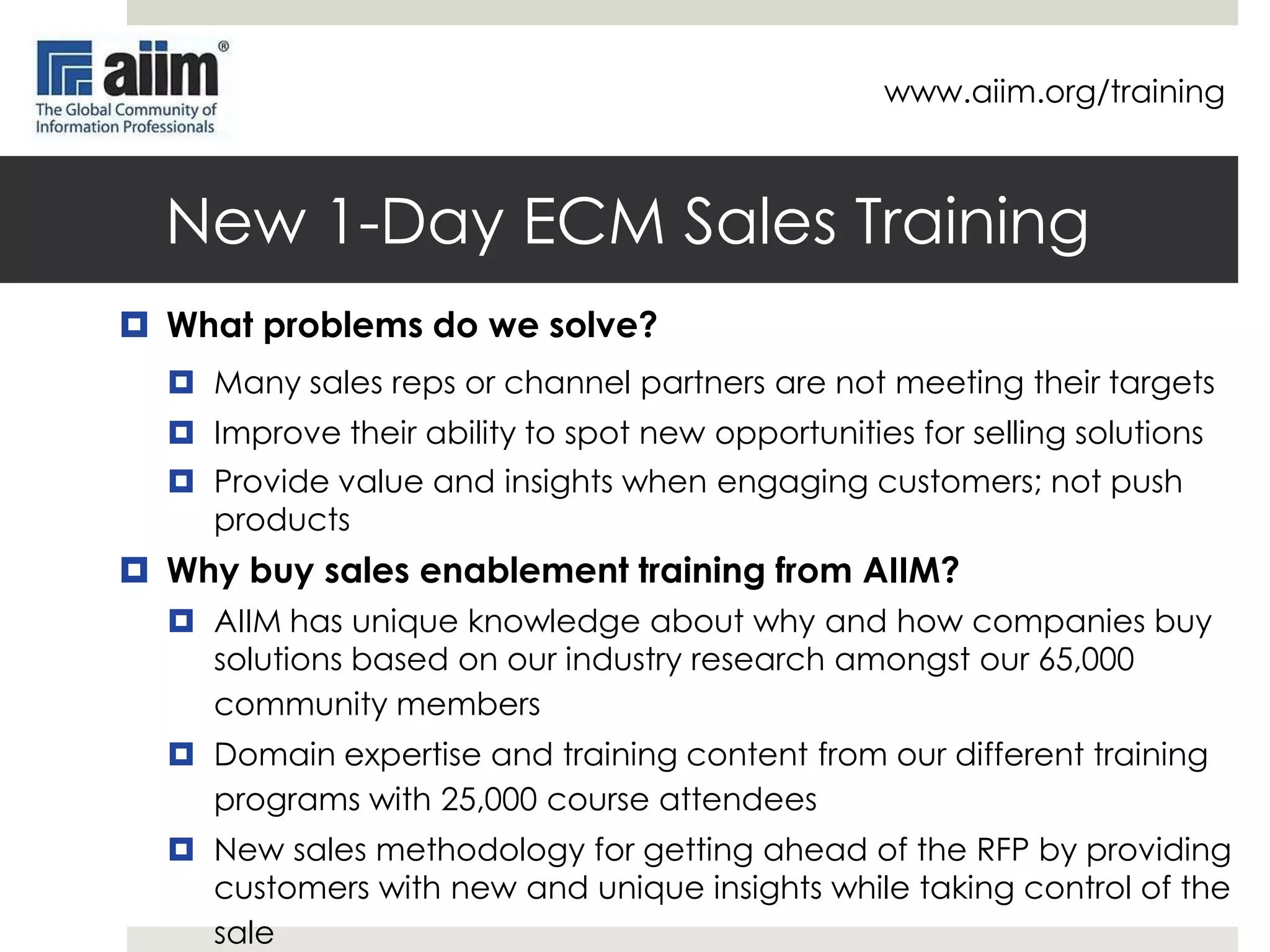 www.aiim.org/training

Reduce Uncertainty / Increase Value
In the most general and
fundamental sense, what the
professional service organization
really has to offer to corporate clients
is the reduction or minimization of
uncertainty.
Clients look at the following 3
uncertainties when buying
professional services:
1. Identifying uncertainty
2. Confronting concrete problems
3. Identifying true professionals
Source: http://hbr.org/1966/03/how-to-buysell-professional-services/ar/1

12

 