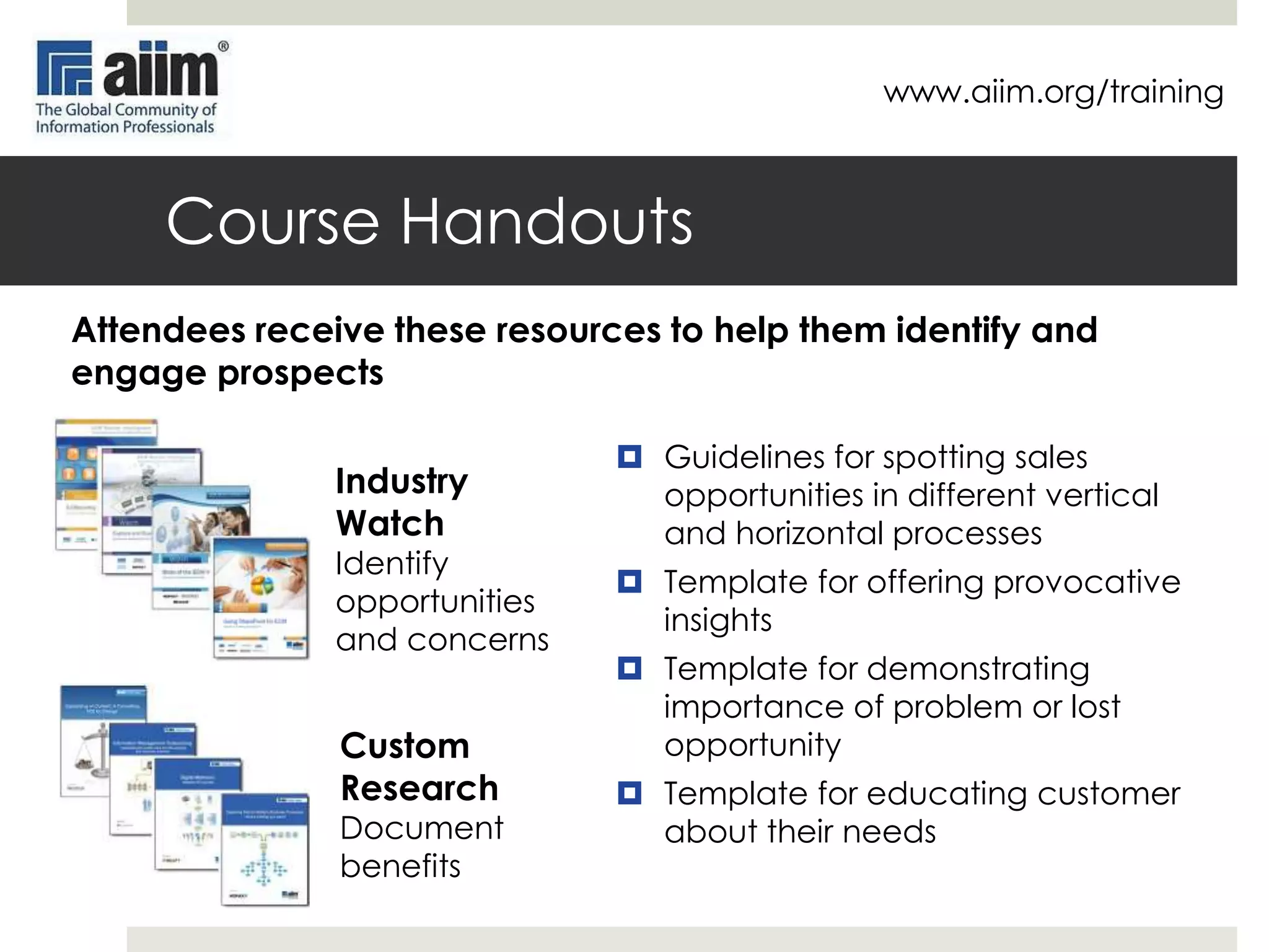 www.aiim.org/training

Improve Sales Effectiveness
 Challenge

 Solution

 Identifying more opportunities for selling
solutions and services in different
verticals
 Get ahead of the RFP by engaging
customers early in the buying cycle
 Get sales reps and channel partners to
become more pro-active, not just wait
for leads
 Close more business by better
demonstrating the importance of taking
action
 Get new staff and channel partners
quickly up and running to produce
results

 89% of AIIM trained solution and
service providers claim the
training made their staff more
effective at identifying and
engaging prospects
 78% found AIIM training to be
very or extremely effective at
showing how their solution
matches the customer
requirements

 89% say that AIIM training
improved their staff ability to
demonstrate the importance of
taking action

 