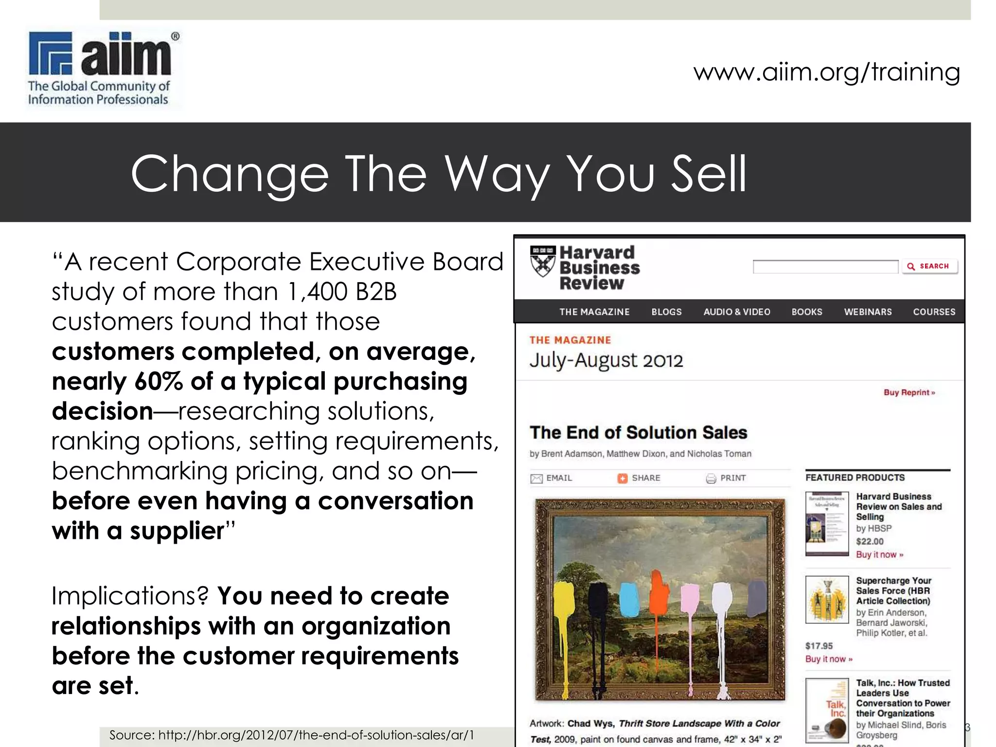 www.aiim.org/training

Change The Way You Sell
“A recent Corporate Executive Board
study of more than 1,400 B2B
customers found that those
customers completed, on average,
nearly 60% of a typical purchasing
decision—researching solutions,
ranking options, setting requirements,
benchmarking pricing, and so on—
before even having a conversation
with a supplier”
Implications? You need to create
relationships with an organization
before the customer requirements
are set.
Source: http://hbr.org/2012/07/the-end-of-solution-sales/ar/1

3

 