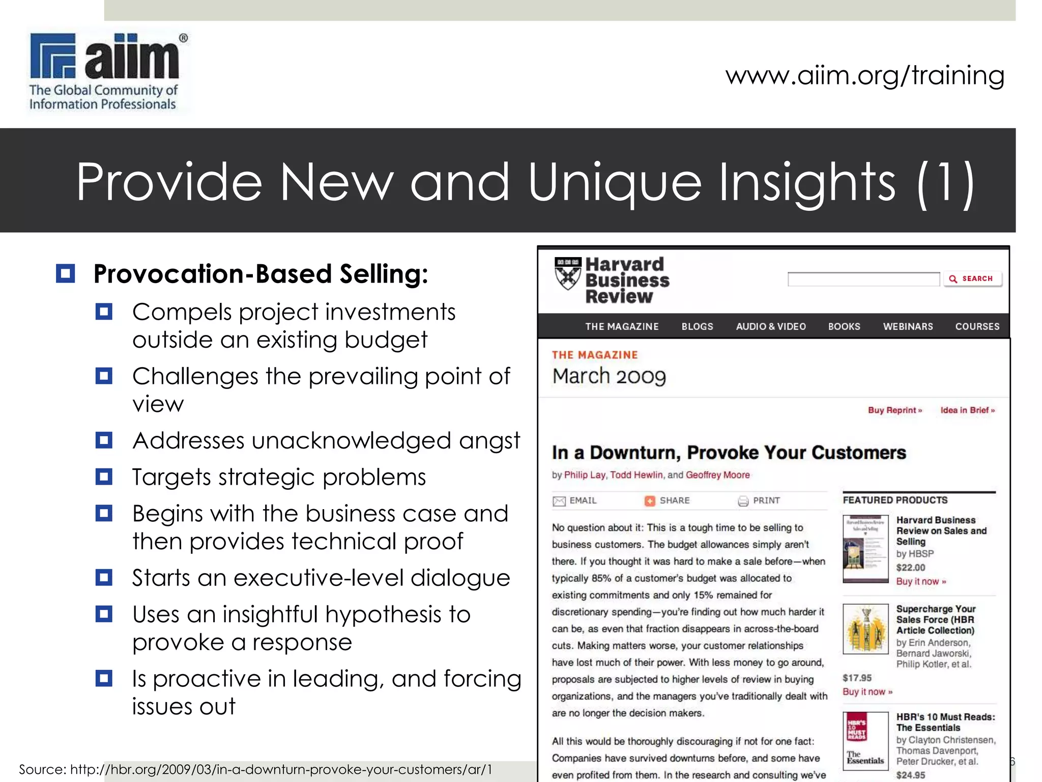 www.aiim.org/training

Provide New & Unique Insights (1)
 Provocation-Based Selling:
 Compels project investments
outside an existing budget
 Challenges the prevailing point of
view
 Addresses unacknowledged angst
 Targets strategic problems
 Begins with the business case and
then provides technical proof
 Starts an executive-level dialogue
 Uses an insightful hypothesis to
provoke a response
 Is proactive in leading, and forcing
issues out
Source: http://hbr.org/2009/03/in-a-downturn-provoke-your-customers/ar/1

6

 