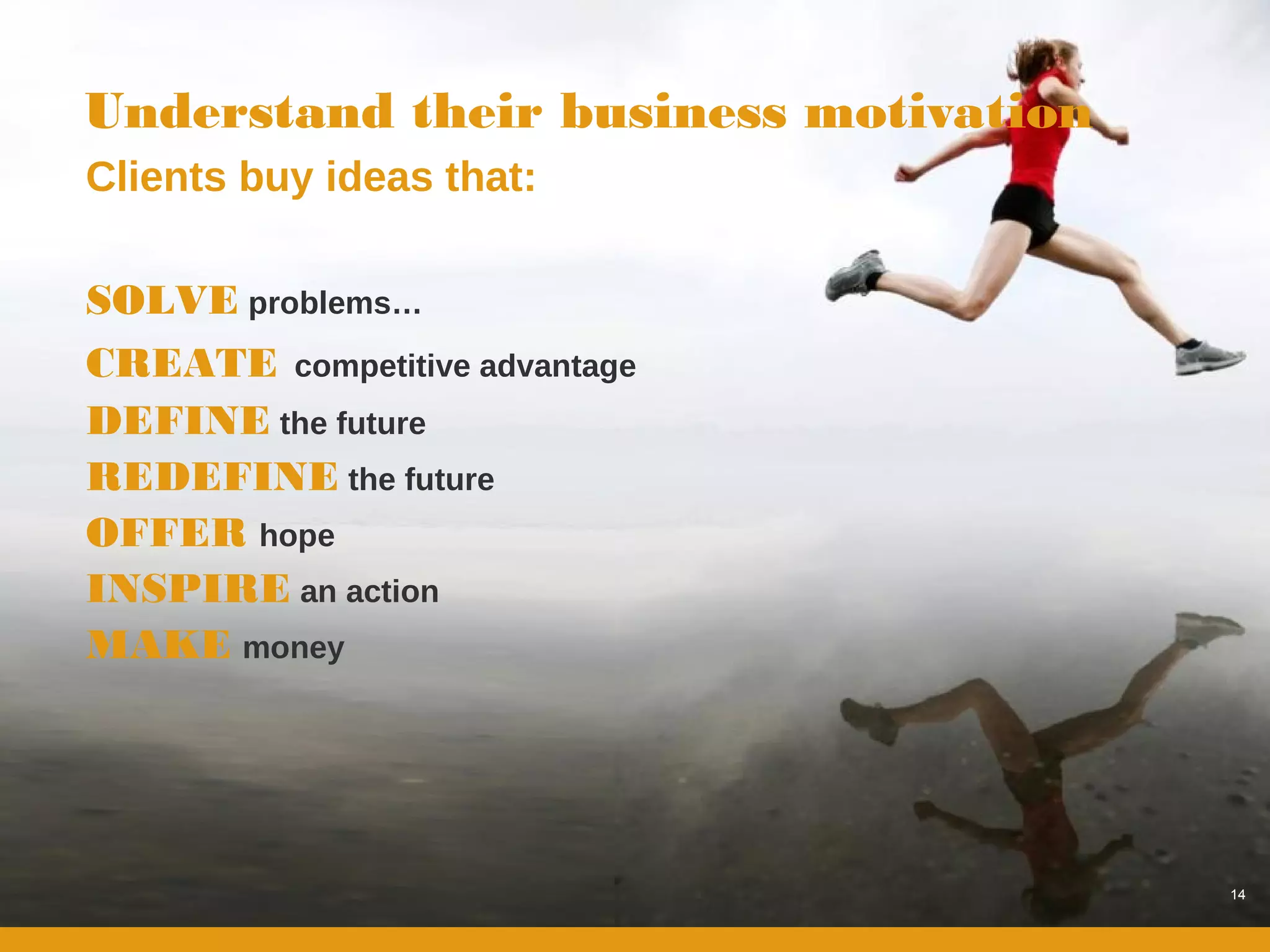 Understand their business motivation
Clients buy ideas that:

SOLVE problems…
CREATE competitive advantage
DEFINE the future
REDEFINE the future
OFFER hope
INSPIRE an action
MAKE money




                                       14
 