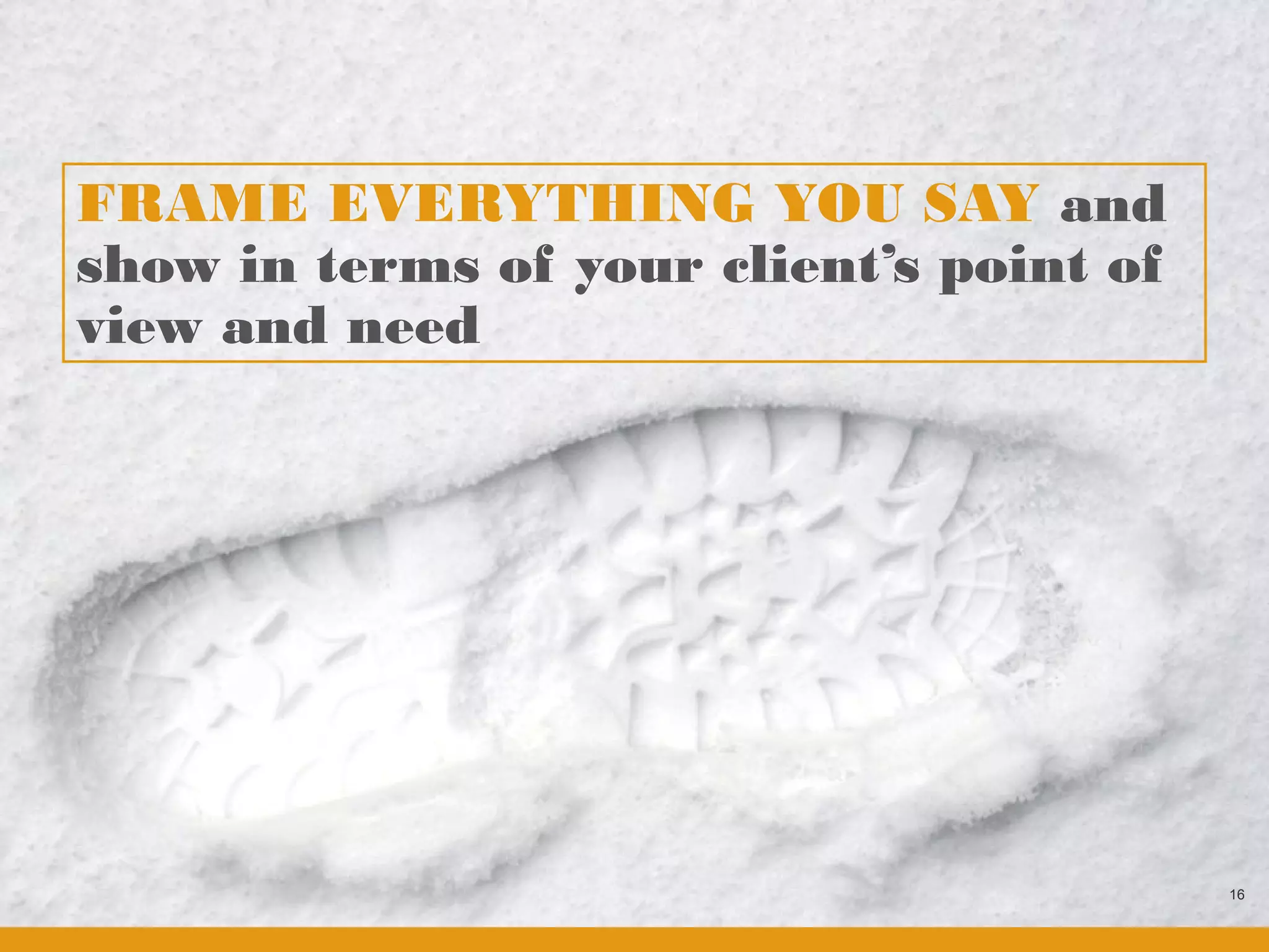 FRAME EVERYTHING YOU SAY and
show in terms of your client’s point of
view and need




                                          16
 