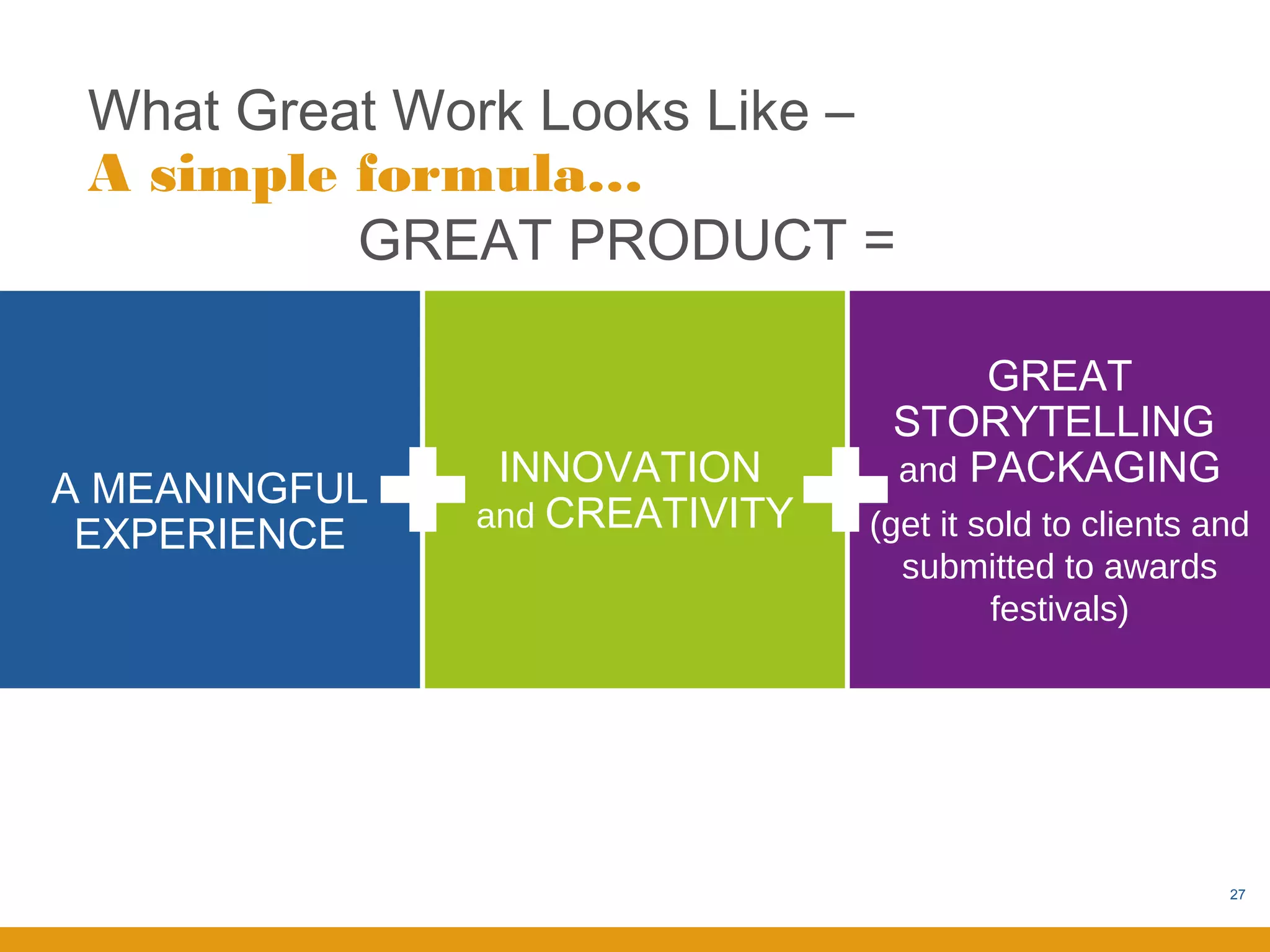 What Great Work Looks Like –
 A simple formula…
          GREAT PRODUCT =

                                      GREAT
                                 STORYTELLING
                INNOVATION       and PACKAGING
A MEANINGFUL
               and CREATIVITY
 EXPERIENCE                     (get it sold to clients and
                                  submitted to awards
                                         festivals)




                                                         27
 