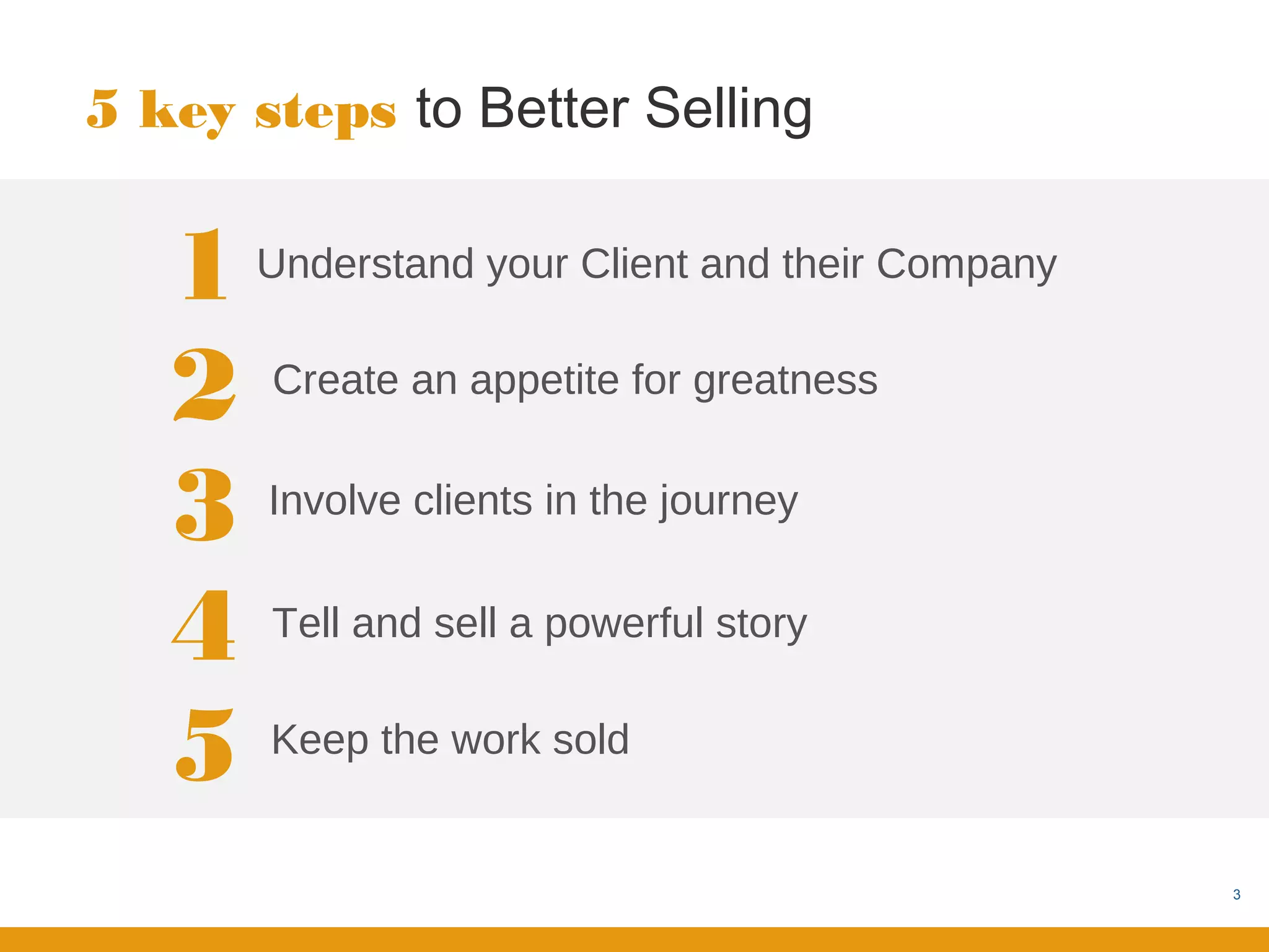 5 key steps to Better Selling


   1   Understand your Client and their Company


   2   Create an appetite for greatness


   3   Involve clients in the journey


   4   Tell and sell a powerful story


   5   Keep the work sold


                                                  3
 