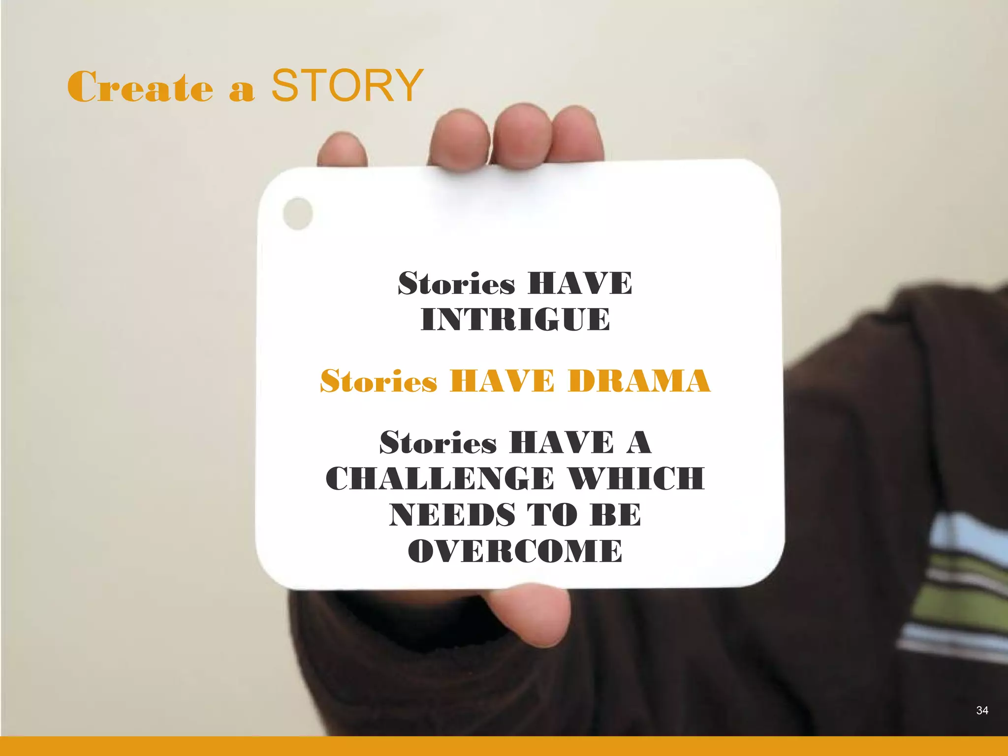 Create a STORY



             Stories HAVE
              INTRIGUE
         Stories HAVE DRAMA
            Stories HAVE A
          CHALLENGE WHICH
            NEEDS TO BE
              OVERCOME



                              34
 