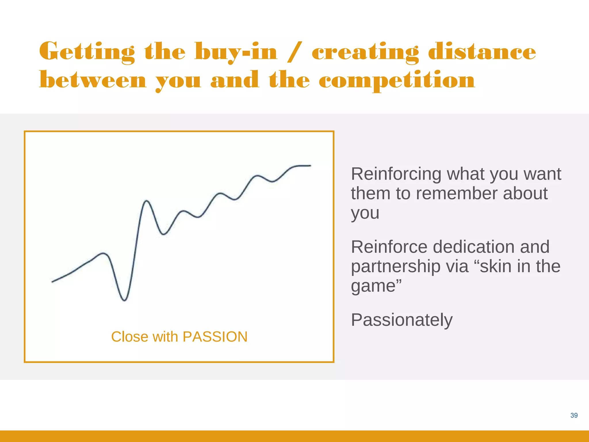 Getting the buy-in / creating distance
between you and the competition


                          Reinforcing what you want
                          them to remember about
                          you
                          Reinforce dedication and
                          partnership via “skin in the
                          game”
                          Passionately
     Close with PASSION




                                                         39
 