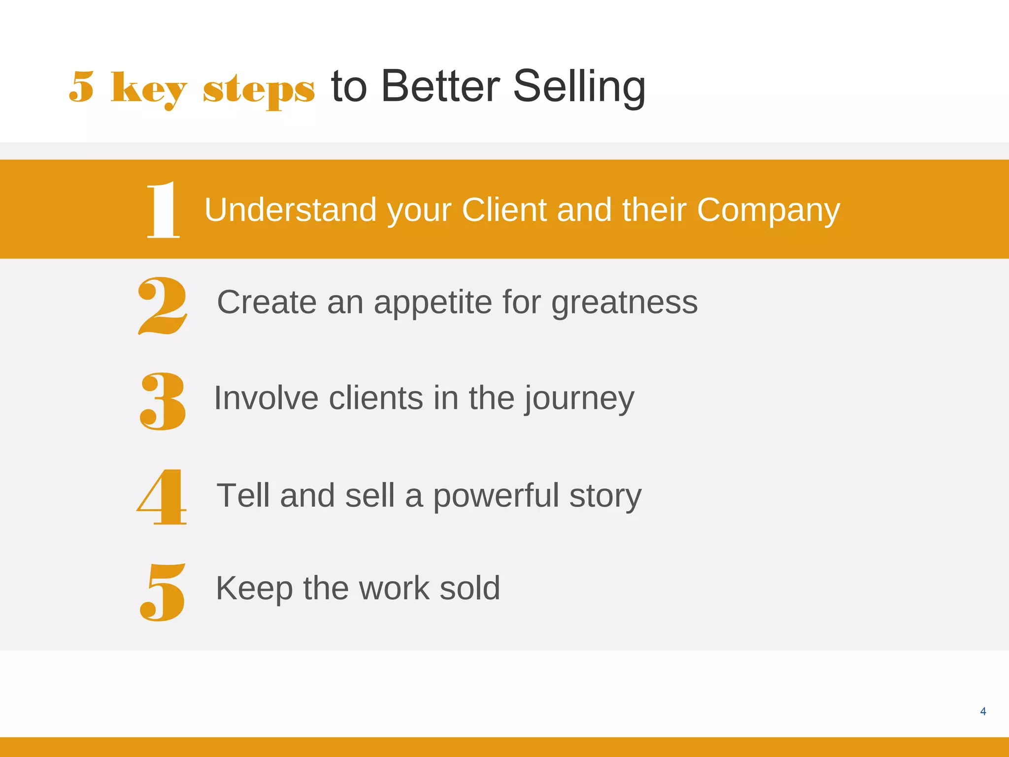 5 key steps to Better Selling


   1   Understand your Client and their Company


   2   Create an appetite for greatness


   3   Involve clients in the journey


   4   Tell and sell a powerful story


   5   Keep the work sold


                                                  4
 