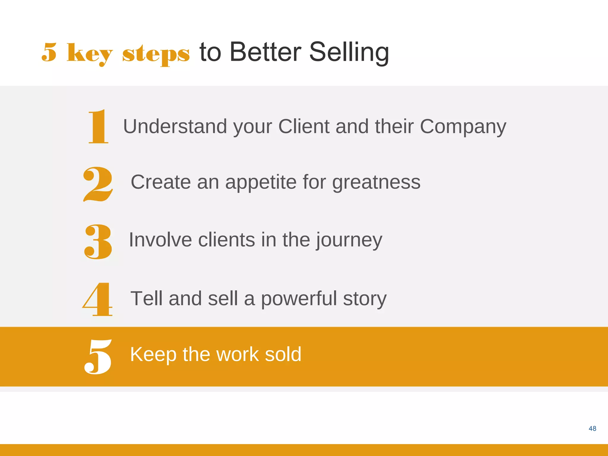 5 key steps to Better Selling


   1   Understand your Client and their Company


   2   Create an appetite for greatness


   3   Involve clients in the journey


   4   Tell and sell a powerful story


   5   Keep the work sold


                                                  48
 