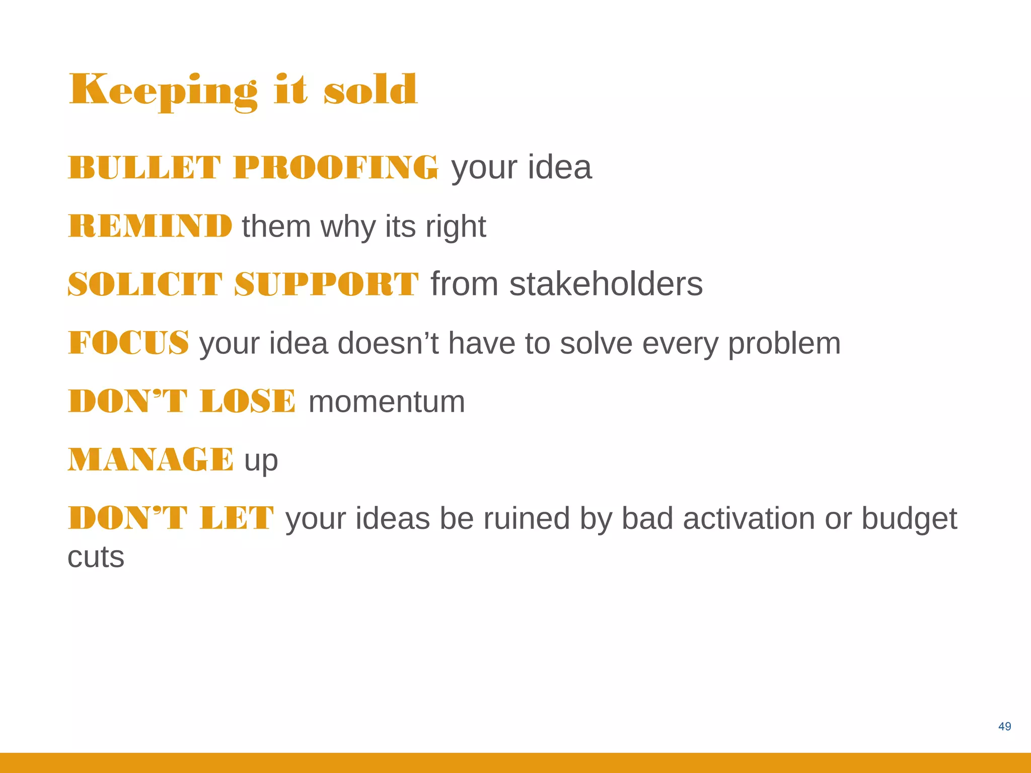 Keeping it sold
BULLET PROOFING your idea
REMIND them why its right
SOLICIT SUPPORT from stakeholders
FOCUS your idea doesn’t have to solve every problem
DON’T LOSE momentum
MANAGE up
DON’T LET your ideas be ruined by bad activation or budget
cuts




                                                             49
 