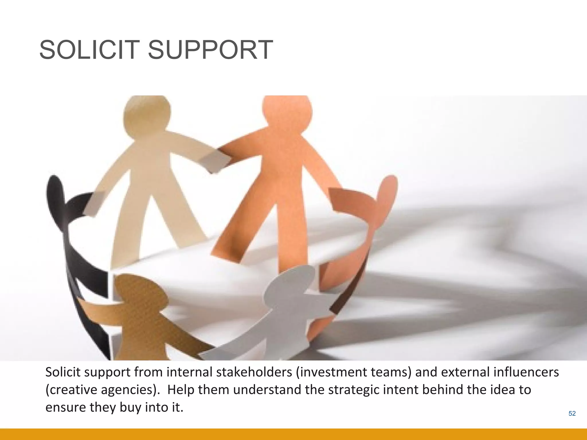 SOLICIT SUPPORT




Solicit support from internal stakeholders (investment teams) and external influencers
(creative agencies). Help them understand the strategic intent behind the idea to
ensure they buy into it.                                                                 52
 