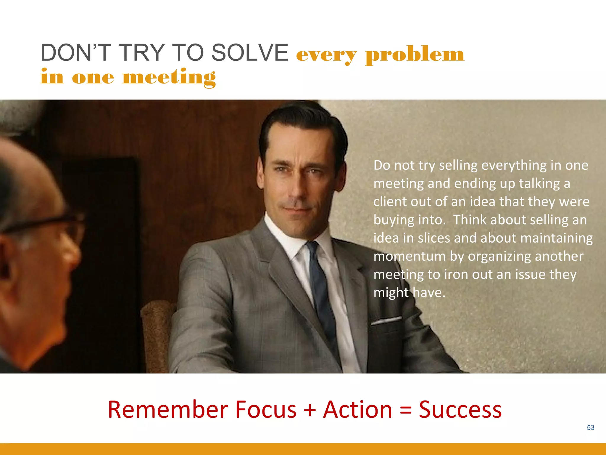 DON’T TRY TO SOLVE every problem
in one meeting


                           Do not try selling everything in one
                           meeting and ending up talking a
                           client out of an idea that they were
                           buying into. Think about selling an
                           idea in slices and about maintaining
                           momentum by organizing another
                           meeting to iron out an issue they
                           might have.




     Remember Focus + Action = Success                        53
 