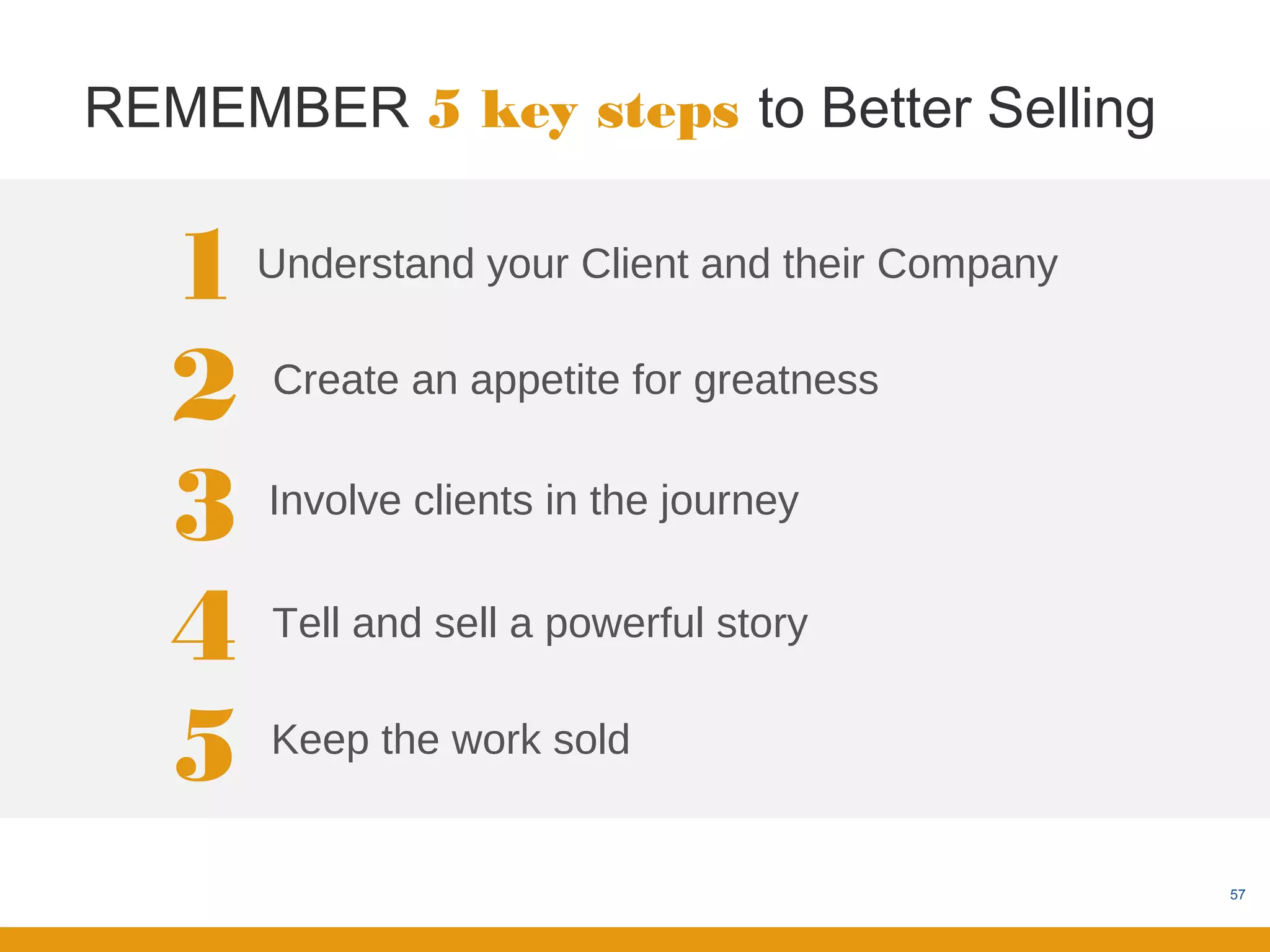 REMEMBER 5 key steps to Better Selling


   1   Understand your Client and their Company


   2   Create an appetite for greatness


   3   Involve clients in the journey


   4   Tell and sell a powerful story


   5   Keep the work sold


                                                  57
 