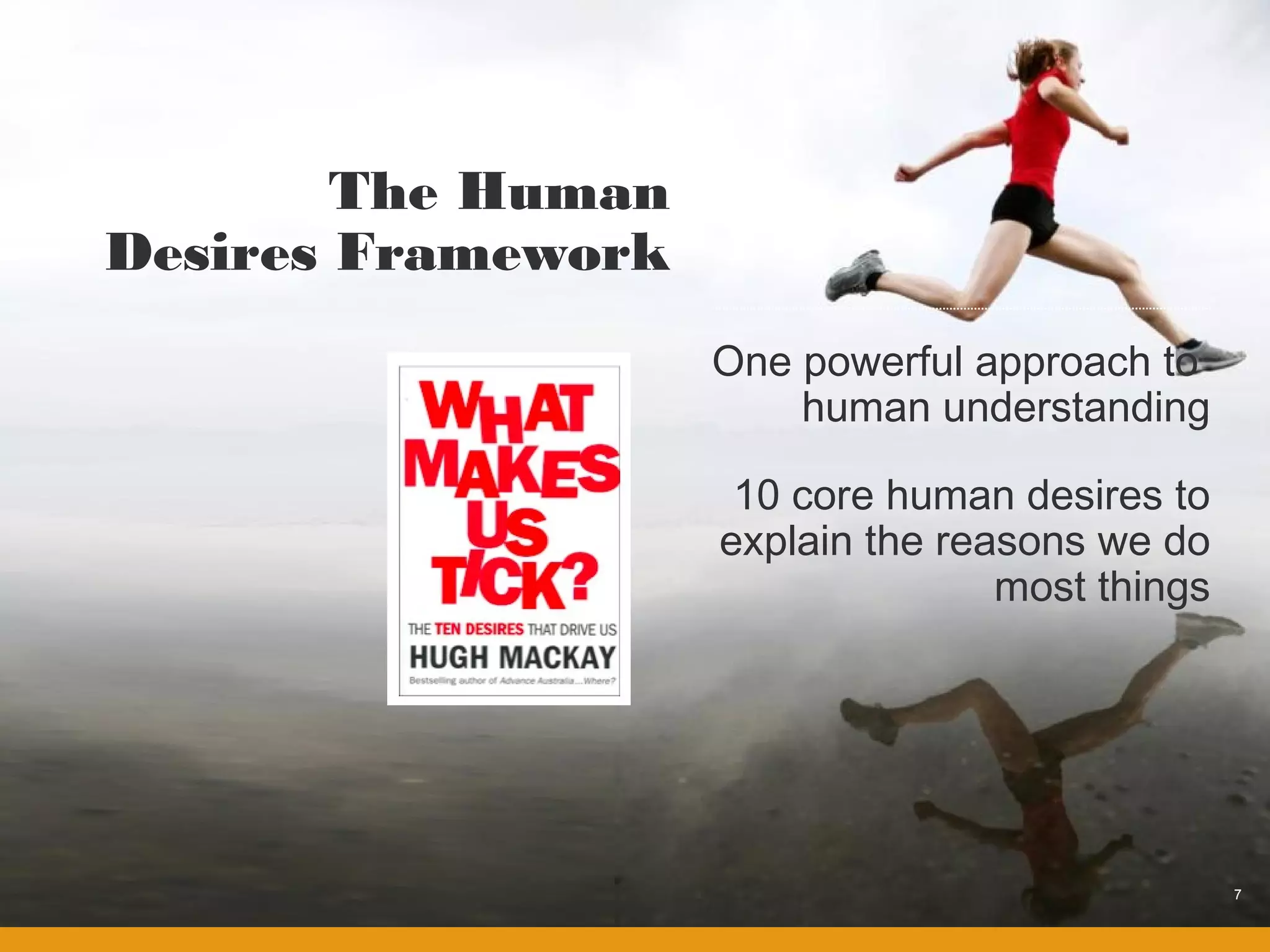 The Human
Desires Framework
                    One powerful approach to
                        human understanding

                     10 core human desires to
                    explain the reasons we do
                                   most things




                                                 7
 