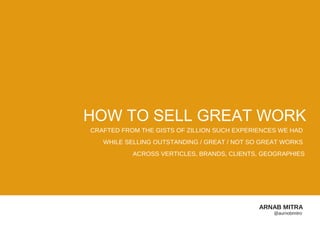 HOW TO SELL GREAT WORK
CRAFTED FROM THE GISTS OF ZILLION SUCH EXPERIENCES WE HAD
   WHILE SELLING OUTSTANDING / GREAT / NOT SO GREAT WORKS
           ACROSS VERTICLES, BRANDS, CLIENTS, GEOGRAPHIES




                                             ARNAB MITRA
                                                 @aurnobmitro
 