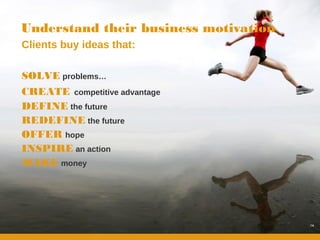 Understand their business motivation
Clients buy ideas that:

SOLVE problems…
CREATE competitive advantage
DEFINE the future
REDEFINE the future
OFFER hope
INSPIRE an action
MAKE money




                                       14
 