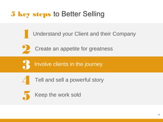 5 key steps to Better Selling


   1   Understand your Client and their Company


   2   Create an appetite for greatness


   3   Involve clients in the journey


   4   Tell and sell a powerful story


   5   Keep the work sold


                                                  29
 