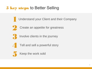5 key steps to Better Selling


   1   Understand your Client and their Company


   2   Create an appetite for greatness


   3   Involve clients in the journey


   4   Tell and sell a powerful story


   5   Keep the work sold


                                                  3
 