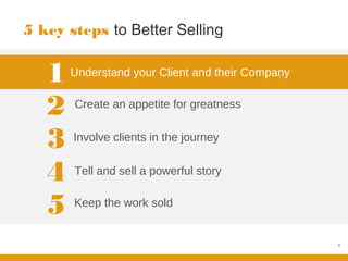5 key steps to Better Selling


   1   Understand your Client and their Company


   2   Create an appetite for greatness


   3   Involve clients in the journey


   4   Tell and sell a powerful story


   5   Keep the work sold


                                                  4
 