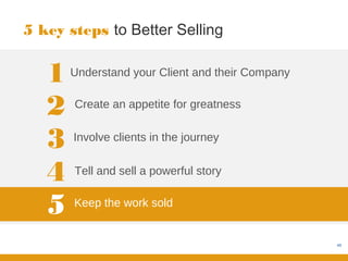 5 key steps to Better Selling


   1   Understand your Client and their Company


   2   Create an appetite for greatness


   3   Involve clients in the journey


   4   Tell and sell a powerful story


   5   Keep the work sold


                                                  48
 