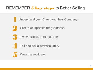 REMEMBER 5 key steps to Better Selling


   1   Understand your Client and their Company


   2   Create an appetite for greatness


   3   Involve clients in the journey


   4   Tell and sell a powerful story


   5   Keep the work sold


                                                  57
 