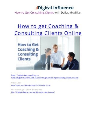 How to Get Consulting Clients with Dallas McMillan
How to get Coaching &
Consulting Clients Online
	
  
http://highticketconsulting.co
http://digitalinfluence.com.au/how-to-get-coaching-consulting-clients-online/
Video URL:
https://www.youtube.com/watch?v=VhvsWqYLrn4
See more High Ticket Sales Funnels
http://digitalinfluence.com.au/high-­‐ticket-­‐sales-­‐funnels/     
     
 