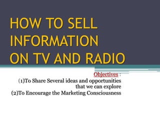 HOW TO SELL
INFORMATION
ON TV AND RADIO
                                   Objectives :
   (1)To Share Several ideas and opportunities
                           that we can explore
(2)To Encourage the Marketing Consciousness
 