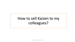 How to sell Kaizen to my
colleagues?
Driving Operational Excellence 1
 